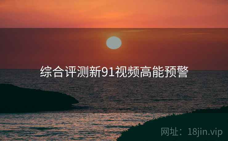 综合评测新91视频高能预警