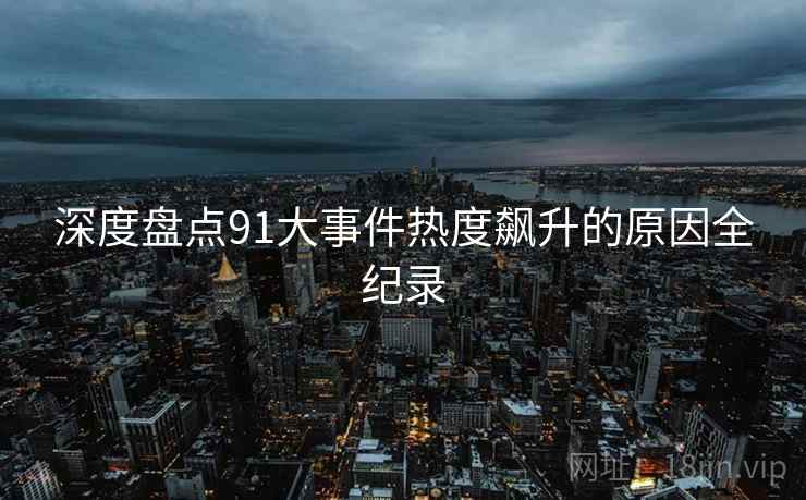 深度盘点91大事件热度飙升的原因全纪录
