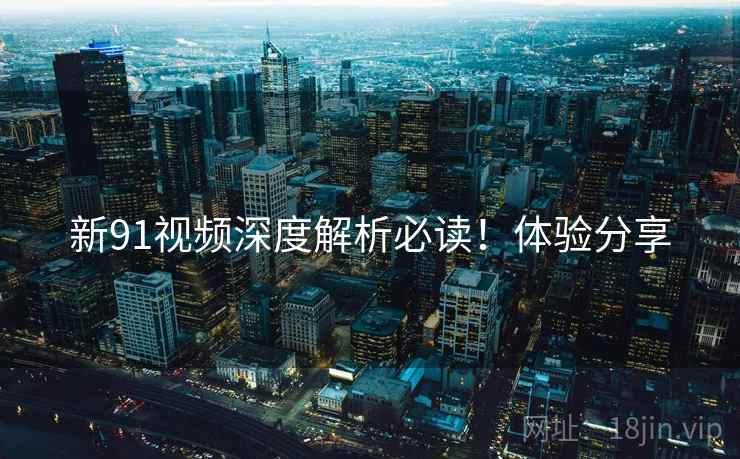 新91视频深度解析必读！体验分享