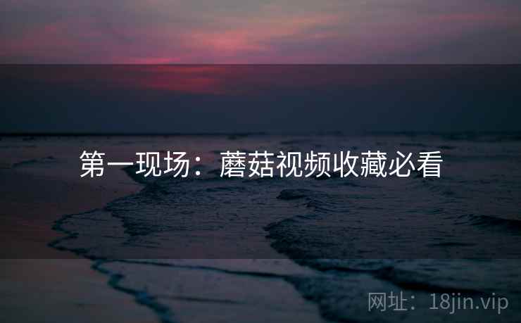 第一现场：蘑菇视频收藏必看