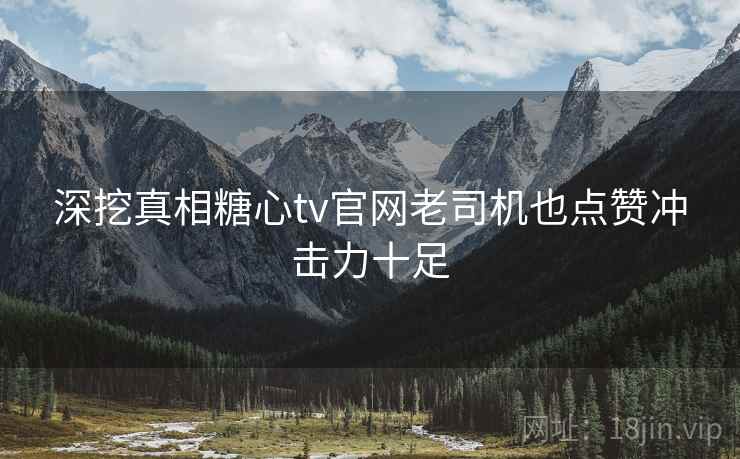 深挖真相糖心tv官网老司机也点赞冲击力十足