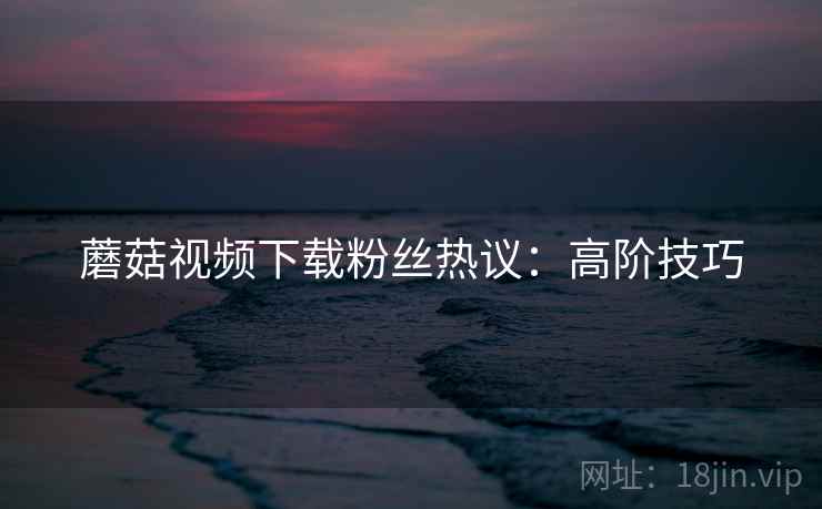 蘑菇视频下载粉丝热议：高阶技巧