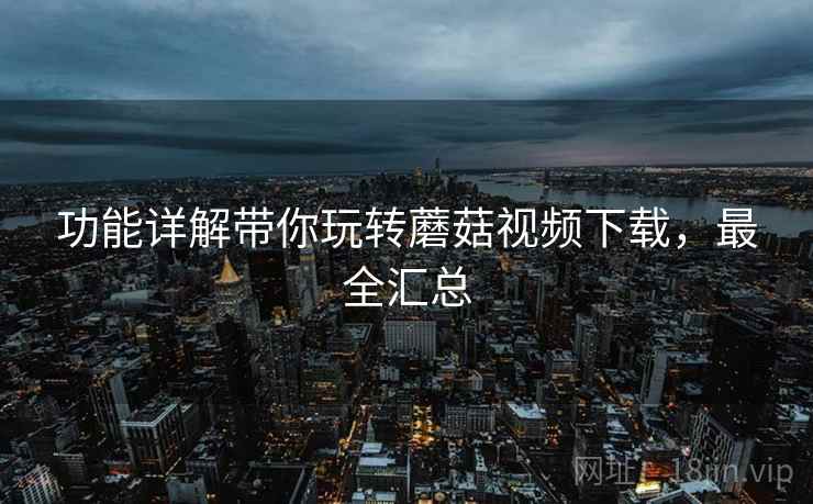 功能详解带你玩转蘑菇视频下载，最全汇总