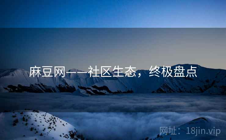 麻豆网——社区生态，终极盘点